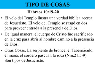 TIPO DE COSAS
Hebreos 10:19-20
• El velo del Templo ilustra una verdad bíblica acerca
de Jesucristo. El velo del Templo se rasgó en dos
para proveer entrada a la presencia de Dios.
• De igual manera, el cuerpo de Cristo fue sacrificado
en la cruz para abrir al hombre camino a la presencia
de Dios.
• Otras Cosas: La serpiente de bronce, el Tabernáculo,
el maná, el cordero pascual, la roca (Nm.21:5-9)
Son tipos de Jesucristo.

 