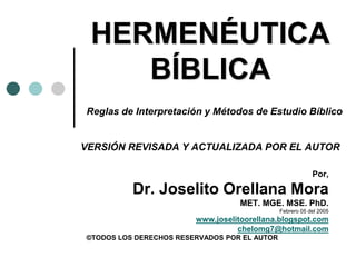 HERMENÉUTICA
BÍBLICA
Reglas de Interpretación y Métodos de Estudio Bíblico
VERSIÓN REVISADA Y ACTUALIZADA POR EL AUTOR
Por,
Dr. Joselito Orellana Mora
MET. MGE. MSE. PhD.
Febrero 05 del 2005
www.joselitoorellana.blogspot.com
chelomg7@hotmail.com
©TODOS LOS DERECHOS RESERVADOS POR EL AUTOR
 