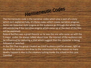 Hermeneutic Codes  The Hermeneutic code is the narrative codes which play a part of a story which isn’t explained fully, it’s these codes which create narrative enigmas. Some say detective style enigma as the audience go through the whole film still wondering if the narrative enigma which came up at the start of the film will be explained.  Roland Barthes was a great theorist as he was the one who came up with the 5 major  codes. He always talked about how the interest of the audience can be influenced by capturing a shot which suggest that the character is being followed or watched. In the film that my group created we tried to place a partial answer, right at the end the audience are draw to the conclusion that the reason so many deaths happen is due to the creature lurking inside the school in this case Cannibal. 