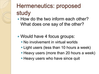 Hermeneutics: proposed
study
   How do the two inform each other?
    What does one say of the other?

   Would have 4 focus groups:
     No involvement in virtual worlds
     Light users (less than 10 hours a week)
     Heavy users (more than 20 hours a week)
     Heavy users who have since quit
 