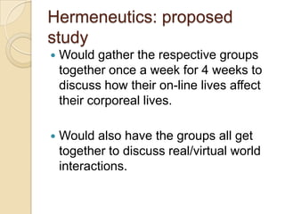 Hermeneutics: proposed
study
   Would gather the respective groups
    together once a week for 4 weeks to
    discuss how their on-line lives affect
    their corporeal lives.

   Would also have the groups all get
    together to discuss real/virtual world
    interactions.
 
