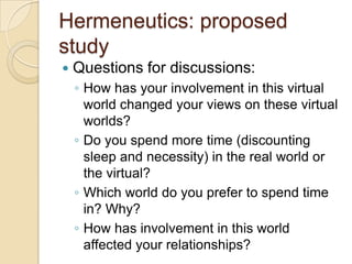 Hermeneutics: proposed
study
   Questions for discussions:
    ◦ How has your involvement in this virtual
      world changed your views on these virtual
      worlds?
    ◦ Do you spend more time (discounting
      sleep and necessity) in the real world or
      the virtual?
    ◦ Which world do you prefer to spend time
      in? Why?
    ◦ How has involvement in this world
      affected your relationships?
 