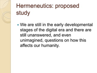 Hermeneutics: proposed
study
   We are still in the early developmental
    stages of the digital era and there are
    still unanswered, and even
    unimagined, questions on how this
    affects our humanity.
 
