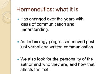 Hermeneutics: what it is
   Has changed over the years with
    ideas of communication and
    understanding.

   As technology progressed moved past
    just verbal and written communication.

   We also look for the personality of the
    author and who they are, and how that
    affects the text.
 