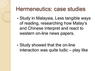 Hermeneutics: case studies
   Study in Malaysia, Less tangible ways
    of reading, researching how Malay’s
    and Chinese interpret and react to
    western on-line news papers.

   Study showed that the on-line
    interaction was quite ludic – play like
 