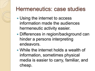 Hermeneutics: case studies
 Using the internet to access
  information made the audiences
  hermeneutic activity easier.
 Differences in region/background can
  hinder a persons interpreting
  endeavors.
 While the internet holds a wealth of
  information, sometimes physical
  media is easier to carry, familiar, and
  cheap.
 