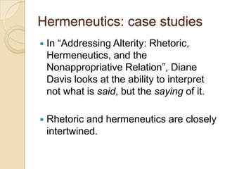 Hermeneutics: case studies
   In “Addressing Alterity: Rhetoric,
    Hermeneutics, and the
    Nonappropriative Relation”, Diane
    Davis looks at the ability to interpret
    not what is said, but the saying of it.

   Rhetoric and hermeneutics are closely
    intertwined.
 