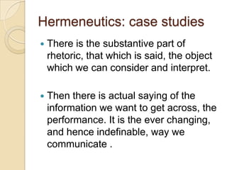 Hermeneutics: case studies
   There is the substantive part of
    rhetoric, that which is said, the object
    which we can consider and interpret.

   Then there is actual saying of the
    information we want to get across, the
    performance. It is the ever changing,
    and hence indefinable, way we
    communicate .
 