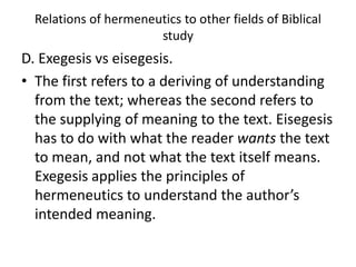 Relations of hermeneutics to other fields of Biblical
study
D. Exegesis vs eisegesis.
• The first refers to a deriving of understanding
from the text; whereas the second refers to
the supplying of meaning to the text. Eisegesis
has to do with what the reader wants the text
to mean, and not what the text itself means.
Exegesis applies the principles of
hermeneutics to understand the author’s
intended meaning.
 