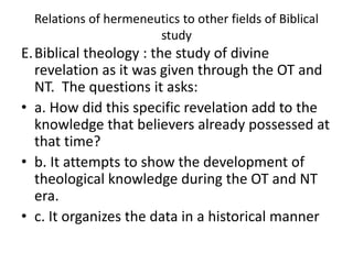 Relations of hermeneutics to other fields of Biblical
study
E.Biblical theology : the study of divine
revelation as it was given through the OT and
NT. The questions it asks:
• a. How did this specific revelation add to the
knowledge that believers already possessed at
that time?
• b. It attempts to show the development of
theological knowledge during the OT and NT
era.
• c. It organizes the data in a historical manner
 