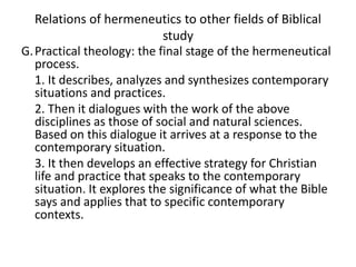 Relations of hermeneutics to other fields of Biblical
study
G.Practical theology: the final stage of the hermeneutical
process.
1. It describes, analyzes and synthesizes contemporary
situations and practices.
2. Then it dialogues with the work of the above
disciplines as those of social and natural sciences.
Based on this dialogue it arrives at a response to the
contemporary situation.
3. It then develops an effective strategy for Christian
life and practice that speaks to the contemporary
situation. It explores the significance of what the Bible
says and applies that to specific contemporary
contexts.
 