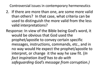 Controversial issues in contemporary hermeneutics
2. If there are more than one, are some more valid
than others? In that case, what criteria can be
used to distinguish the more valid from the less
valid interpretations?
Response: In view of the Bible being God’s word, it
would be obvious that God used the
prophet/apostle to convey certain specific
messages, instructions, commands, etc., and in
no way would He expect the prophet/apostle to
interpret, or change it the way he saw fit. (In
fact inspiration itself has to do with
safeguarding God’s message from corruption.)
 