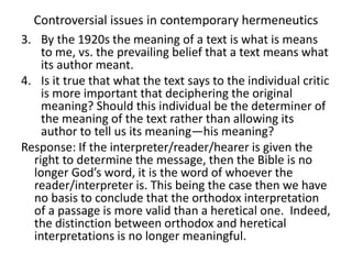 Controversial issues in contemporary hermeneutics
3. By the 1920s the meaning of a text is what is means
to me, vs. the prevailing belief that a text means what
its author meant.
4. Is it true that what the text says to the individual critic
is more important that deciphering the original
meaning? Should this individual be the determiner of
the meaning of the text rather than allowing its
author to tell us its meaning—his meaning?
Response: If the interpreter/reader/hearer is given the
right to determine the message, then the Bible is no
longer God’s word, it is the word of whoever the
reader/interpreter is. This being the case then we have
no basis to conclude that the orthodox interpretation
of a passage is more valid than a heretical one. Indeed,
the distinction between orthodox and heretical
interpretations is no longer meaningful.
 