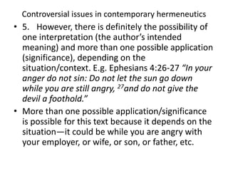 Controversial issues in contemporary hermeneutics
• 5. However, there is definitely the possibility of
one interpretation (the author’s intended
meaning) and more than one possible application
(significance), depending on the
situation/context. E.g. Ephesians 4:26-27 “In your
anger do not sin: Do not let the sun go down
while you are still angry, 27and do not give the
devil a foothold.”
• More than one possible application/significance
is possible for this text because it depends on the
situation—it could be while you are angry with
your employer, or wife, or son, or father, etc.
 