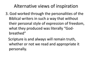 Alternative views of inspiration
3. God worked through the personalities of the
Biblical writers in such a way that without
their personal style of expression of freedom,
what they produced was literally “God-
breathed”
Scripture is and always will remain truth,
whether or not we read and appropriate it
personally.
 