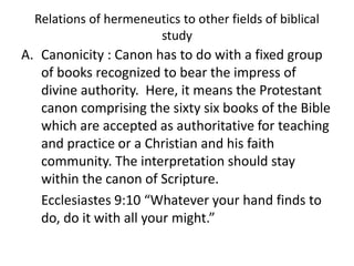 Relations of hermeneutics to other fields of biblical
study
A. Canonicity : Canon has to do with a fixed group
of books recognized to bear the impress of
divine authority. Here, it means the Protestant
canon comprising the sixty six books of the Bible
which are accepted as authoritative for teaching
and practice or a Christian and his faith
community. The interpretation should stay
within the canon of Scripture.
Ecclesiastes 9:10 “Whatever your hand finds to
do, do it with all your might.”
 