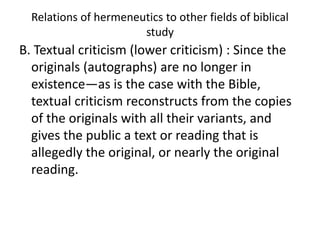 Relations of hermeneutics to other fields of biblical
study
B. Textual criticism (lower criticism) : Since the
originals (autographs) are no longer in
existence—as is the case with the Bible,
textual criticism reconstructs from the copies
of the originals with all their variants, and
gives the public a text or reading that is
allegedly the original, or nearly the original
reading.
 
