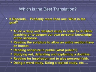 Which is the Best Translation?Which is the Best Translation?
 It Depends... Probably more than one. What is theIt Depends... Probably more than one. What is the
goal?goal?
 To do a deep and detailed study in order to do BibleTo do a deep and detailed study in order to do Bible
teaching or to deepen our own personal knowledgeteaching or to deepen our own personal knowledge
of the scripture.of the scripture.
 Reading the scripture to allow an entire section haveReading the scripture to allow an entire section have
an impact.an impact.
 Reading scripture in public (what public?)Reading scripture in public (what public?)
 Studying out, defending and explaining a doctrine.Studying out, defending and explaining a doctrine.
 Reading for inspiration and to give personal faith.Reading for inspiration and to give personal faith.
 Doing a word study, Doing a topical study, etc….Doing a word study, Doing a topical study, etc….
 