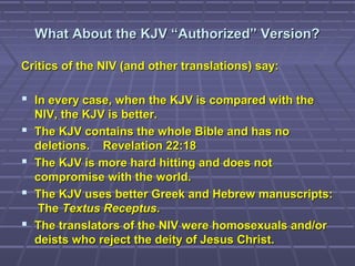 What About the KJV “Authorized” Version?What About the KJV “Authorized” Version?
Critics of the NIV (and other translations) say:Critics of the NIV (and other translations) say:
 In every case, when the KJV is compared with theIn every case, when the KJV is compared with the
NIV, the KJV is better.NIV, the KJV is better.
 The KJV contains the whole Bible and has noThe KJV contains the whole Bible and has no
deletions. Revelation 22:18deletions. Revelation 22:18
 The KJV is more hard hitting and does notThe KJV is more hard hitting and does not
compromise with the world.compromise with the world.
 The KJV uses better Greek and Hebrew manuscripts:The KJV uses better Greek and Hebrew manuscripts:
TheThe Textus ReceptusTextus Receptus..
 The translators of the NIV were homosexuals and/orThe translators of the NIV were homosexuals and/or
deists who reject the deity of Jesus Christ.deists who reject the deity of Jesus Christ.
 