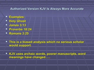 Authorized Version KJV Is Always More AccurateAuthorized Version KJV Is Always More Accurate
 Examples:Examples:
 Holy GhostHoly Ghost
 James 3:13James 3:13
 Proverbs 18:24Proverbs 18:24
 Romans 3:25Romans 3:25
 This is a biased analysis which no serious scholarThis is a biased analysis which no serious scholar
would support.would support.
 KJV uses archaic words, poorer manuscripts, wordKJV uses archaic words, poorer manuscripts, word
meanings have changed…..meanings have changed…..
 