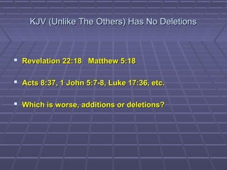 KJV (Unlike The Others) Has No DeletionsKJV (Unlike The Others) Has No Deletions
 Revelation 22:18 Matthew 5:18Revelation 22:18 Matthew 5:18
 Acts 8:37, 1 John 5:7-8, Luke 17:36, etc.Acts 8:37, 1 John 5:7-8, Luke 17:36, etc.
 Which is worse, additions or deletions?Which is worse, additions or deletions?
 