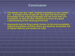 ConclusionConclusion
 The debate over the “right” English translation is not a usefulThe debate over the “right” English translation is not a useful
one. A student of the scriptures who does not have a deepone. A student of the scriptures who does not have a deep
knowledge of the original languages will use more than oneknowledge of the original languages will use more than one
translation, as well as other resources to arrive at a goodtranslation, as well as other resources to arrive at a good
understanding of the meaning of the text.understanding of the meaning of the text.
 Arguments that the King James Version is the only acceptable,Arguments that the King James Version is the only acceptable,
inspired translation and that others are demonic are biased, fullinspired translation and that others are demonic are biased, full
of logical fallacies and simply not valid.of logical fallacies and simply not valid.
 