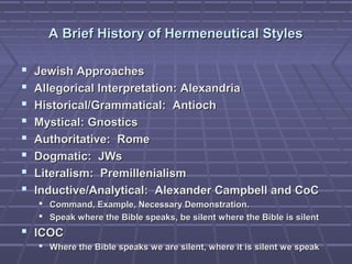 A Brief History of Hermeneutical StylesA Brief History of Hermeneutical Styles
 Jewish ApproachesJewish Approaches
 Allegorical Interpretation: AlexandriaAllegorical Interpretation: Alexandria
 Historical/Grammatical: AntiochHistorical/Grammatical: Antioch
 Mystical: GnosticsMystical: Gnostics
 Authoritative: RomeAuthoritative: Rome
 Dogmatic: JWsDogmatic: JWs
 Literalism: PremillenialismLiteralism: Premillenialism
 Inductive/Analytical: Alexander Campbell and CoCInductive/Analytical: Alexander Campbell and CoC
 Command, Example, Necessary Demonstration.Command, Example, Necessary Demonstration.
 Speak where the Bible speaks, be silent where the Bible is silentSpeak where the Bible speaks, be silent where the Bible is silent
 ICOCICOC
 Where the Bible speaks we are silent, where it is silent we speakWhere the Bible speaks we are silent, where it is silent we speak
 
