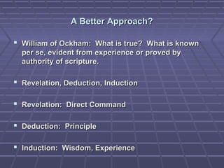 A Better Approach?A Better Approach?
 William of Ockham: What is true? What is knownWilliam of Ockham: What is true? What is known
per se, evident from experience or proved byper se, evident from experience or proved by
authority of scripture.authority of scripture.
 Revelation, Deduction, InductionRevelation, Deduction, Induction
 Revelation: Direct CommandRevelation: Direct Command
 Deduction: PrincipleDeduction: Principle
 Induction: Wisdom, ExperienceInduction: Wisdom, Experience
 