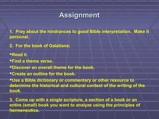 AssignmentAssignment
1. Pray about the hindrances to good Bible interpretation. Make it
personal.
2. For the book of Galatians;
Read it.
Find a theme verse.
Discover an overall theme for the book.
Create an outline for the book.
Use a Bible dictionary or commentary or other resource to
determine the historical and cultural context of the writing of the
book.
3. Come up with a single scripture, a section of a book or an
entire (small) book you want to analyze using the principles of
hermeneutics.
 