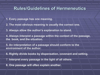 Rules/Guidelines of HermeneuticsRules/Guidelines of Hermeneutics
1. Every passage has one meaning.
2. The most obvious meaning is usually the correct one.
3. Always allow the author’s explanation to stand.
4. Always interpret a passage within the context of the passage,
the book, and the situation.
5. An interpretation of a passage should conform to the
environment of the author.
6. Rightly divide books by dispensation, covenant and setting.
7. Interpret every passage in the light of all others.
8. One passage will often explain another.
 