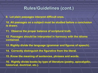 Rules/Guidelines (cont.)Rules/Guidelines (cont.)
9. Let plain passages interpret difficult ones.
10. All passages on a subject must be studied before a conclusion
is drawn.
11. Observe the proper balance of scriptural truth.
12. Passages should be interpreted in harmony with the idioms
contained.
13. Rightly divide the language (grammar and figures of speech).
14. Correctly distinguish the figurative from the literal.
15. Know the meaning of sentences, phrases and words.
16. Rightly divide books by type of literature (poetry, apocalyptic,
historical, doctrinal, etc.).
 