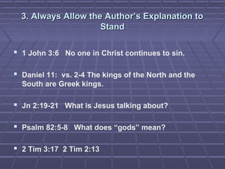 3. Always Allow the Author’s Explanation to3. Always Allow the Author’s Explanation to
StandStand
 1 John 3:6 No one in Christ continues to sin.
 Daniel 11: vs. 2-4 The kings of the North and the
South are Greek kings.
 Jn 2:19-21 What is Jesus talking about?
 Psalm 82:5-8 What does “gods” mean?
 2 Tim 3:17 2 Tim 2:13
 