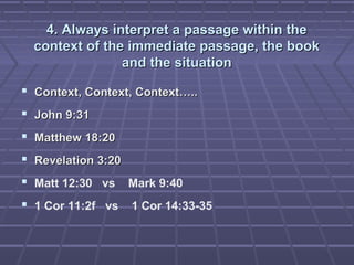 4. Always interpret a passage within the4. Always interpret a passage within the
context of the immediate passage, the bookcontext of the immediate passage, the book
and the situationand the situation
 Context, Context, Context…..Context, Context, Context…..
 John 9:31John 9:31
 Matthew 18:20Matthew 18:20
 Revelation 3:20Revelation 3:20
 Matt 12:30 vs Mark 9:40
 1 Cor 11:2f vs 1 Cor 14:33-35
 