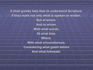 It shall greatly help thee to understand Scripture,It shall greatly help thee to understand Scripture,
If thou mark not only what is spoken or written,If thou mark not only what is spoken or written,
But of whom,But of whom,
And to whom,And to whom,
With what words,With what words,
At what time,At what time,
Where,Where,
With what circumstances,With what circumstances,
Considering what goeth beforeConsidering what goeth before
And what followeth.And what followeth.
 