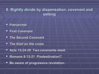 6. Rightly divide by dispensation, covenant and6. Rightly divide by dispensation, covenant and
settingsetting
 PatriarchalPatriarchal
 First CovenantFirst Covenant
 The Second CovenantThe Second Covenant
 The thief on the crossThe thief on the cross
 Acts 15:24-29 Two covenants meet.Acts 15:24-29 Two covenants meet.
 Romans 9:13-21 Predestination?Romans 9:13-21 Predestination?
 Be aware of progressive revelation.Be aware of progressive revelation.
 