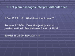 9. Let plain passages interpret difficult ones.9. Let plain passages interpret difficult ones.
1 Cor 15:29 Q: What does it not mean?
Romans 8:28-30 Does this justify a strict
predestination? See Hebrews 6:4-6, 10:19-32
Ezekiel 18:25-29 Rev 20:13,14
 