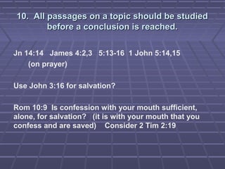 10. All passages on a topic should be studied10. All passages on a topic should be studied
before a conclusion is reached.before a conclusion is reached.
Jn 14:14 James 4:2,3 5:13-16 1 John 5:14,15
(on prayer)
Use John 3:16 for salvation?
Rom 10:9 Is confession with your mouth sufficient,
alone, for salvation? (it is with your mouth that you
confess and are saved) Consider 2 Tim 2:19
 