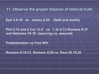 11. Observe the proper balance of biblical truth11. Observe the proper balance of biblical truth
Eph 2:8-10 vs James 2:24 (faith and works)
Phil 2:12 and 2 Cor 13:5 vs 1 Jn 5:13 Romans 8:37
and Hebrews 10:19 (assuring vs. assured)
Predestination vs Free Will
Romans 9:19-21, Romans 8:29 vs. Deut 30:19,20
 