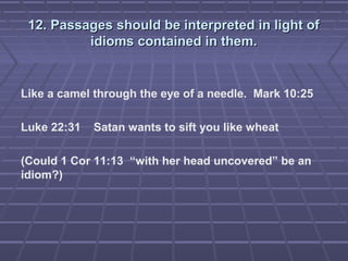 12. Passages should be interpreted in light of12. Passages should be interpreted in light of
idioms contained in them.idioms contained in them.
Like a camel through the eye of a needle. Mark 10:25
Luke 22:31 Satan wants to sift you like wheat
(Could 1 Cor 11:13 “with her head uncovered” be an
idiom?)
 