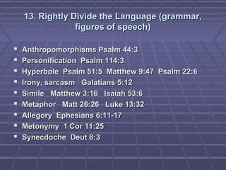 13. Rightly Divide the Language (grammar,13. Rightly Divide the Language (grammar,
figures of speech)figures of speech)
 Anthropomorphisms Psalm 44:3Anthropomorphisms Psalm 44:3
 Personification Psalm 114:3Personification Psalm 114:3
 Hyperbole Psalm 51:5 Matthew 9:47 Psalm 22:6Hyperbole Psalm 51:5 Matthew 9:47 Psalm 22:6
 Irony, sarcasm Galatians 5:12Irony, sarcasm Galatians 5:12
 Simile Matthew 3:16 Isaiah 53:6Simile Matthew 3:16 Isaiah 53:6
 Metaphor Matt 26:26 Luke 13:32Metaphor Matt 26:26 Luke 13:32
 Allegory Ephesians 6:11-17Allegory Ephesians 6:11-17
 Metonymy 1 Cor 11:25Metonymy 1 Cor 11:25
 Synecdoche Deut 8:3Synecdoche Deut 8:3
 