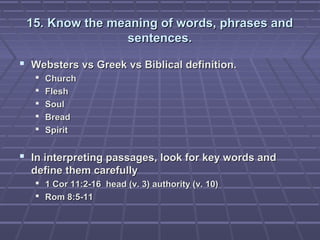 15. Know the meaning of words, phrases and15. Know the meaning of words, phrases and
sentences.sentences.
 Websters vs Greek vs Biblical definition.Websters vs Greek vs Biblical definition.
 ChurchChurch
 FleshFlesh
 SoulSoul
 BreadBread
 SpiritSpirit
 In interpreting passages, look for key words andIn interpreting passages, look for key words and
define them carefullydefine them carefully
 1 Cor 11:2-16 head (v. 3) authority (v. 10)1 Cor 11:2-16 head (v. 3) authority (v. 10)
 Rom 8:5-11Rom 8:5-11
 