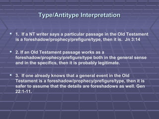 Type/Antitype InterpretationType/Antitype Interpretation
 1. If a NT writer says a particular passage in the Old Testament
is a foreshadow/prophecy/prefigure/type, then it is. Jn 3:14
 2. If an Old Testament passage works as a
foreshadow/prophecy/prefigure/type both in the general sense
and in the specifics, then it is probably legitimate.
 3. If one already knows that a general event in the Old
Testament is a foreshadow/prophecy/prefigure/type, then it is
safer to assume that the details are foreshadows as well. Gen
22:1-11.
 