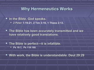 Why Hermeneutics WorksWhy Hermeneutics Works
 In the Bible, God speaks.In the Bible, God speaks.
 2 Peter2 Peter 1:19-21, 2 Tim 3:16, 1 Thess 2:13.
 The Bible has been accurately transmitted and weThe Bible has been accurately transmitted and we
have relatively good translations.have relatively good translations.
 The Bible is perfect—it is infallible.The Bible is perfect—it is infallible.
 Ps 19:7, Ps 119:160.
 With work, the Bible is understandable. Deut 29:29With work, the Bible is understandable. Deut 29:29
 