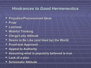 Hindrances to Good HermeneuticsHindrances to Good Hermeneutics
 Prejudice/Preconceived IdeasPrejudice/Preconceived Ideas
 PridePride
 LazinessLaziness
 Wishful ThinkingWishful Thinking
 Clergy/Laity AttitudeClergy/Laity Attitude
 Desire to Be Like (and liked by) the WorldDesire to Be Like (and liked by) the World
 Proof-text ApproachProof-text Approach
 Appeal to AuthorityAppeal to Authority
 Assuming what is popularly believed is trueAssuming what is popularly believed is true
 Lack of a planLack of a plan
 Schismatic AttitudeSchismatic Attitude
 