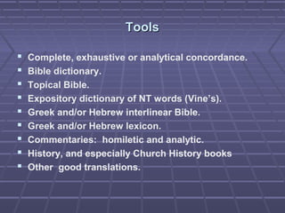 ToolsTools
 Complete, exhaustive or analytical concordance.
 Bible dictionary.
 Topical Bible.
 Expository dictionary of NT words (Vine’s).
 Greek and/or Hebrew interlinear Bible.
 Greek and/or Hebrew lexicon.
 Commentaries: homiletic and analytic.
 History, and especially Church History books
 Other good translations.
 