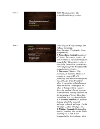 Slide 1
Three Interpretations of
Scripture
HERMENEUTICS
Bible Hermeneutics- the
principles of interpretation.
Slide 2 Context
• Gene Taylor- Every passage has but one
meaning.
•John Samson- (Context in four
perspectives)
–1. Immediate Context
–2. Document Context
–3. Author’s Context
–4. Biblical Context
Gene Taylor- Every passage has
but one meaning.
John Samson- (Context in three
perspectives)
1. Immediate Context (a text out
of context becomes a pretext. It
can be made to say something not
intended by the author). Always
check the immediate context of a
verse or passage to determine the
correct interpretation.
2. Document Context (For
instance, in Romans, there is a
certain argument Paul is
pursuing, and when we recognize
this, it helps us to determine
what is meant in isolated verses
when we know the purpose for
what is being written. Always
keep the author’s broad purpose
in mind when looking in detail at
the meaning of texts). This, like
the others, is a very helpful rule.
3. Author’s Context (this refers to
looking at all of a person’s
writings – John’s writings, Paul’s
writings, Luke’s writings, etc.).
4. Biblical Context (the broadest
context possible, the entire Bible;
allowing us to ask if our
interpretation is consistent with
 