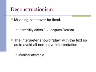 Deconstructionism
 Meaning can never be fixed.
 “Iterability alters.” – Jacques Derrida
 The interpreter should “play” with the text so
as to avoid all normative interpretation.
 Musical example
 