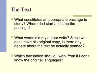 The Text
 What constitutes an appropriate passage to
study? Where do I start and stop the
passage?
 What words did my author write? Since we
don’t have his original copy, is there any
debate about the text he actually penned?
 Which translation should I work from if I don’t
know the original languages?
 