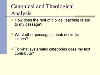 Canonical and Theological
Analysis
 How does the rest of biblical teaching relate
to my passage?
 What other passages speak of similar
issues?
 To what systematic categories does my text
contribute?
 