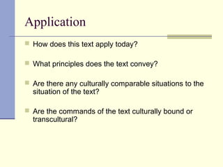 Application
 How does this text apply today?
 What principles does the text convey?
 Are there any culturally comparable situations to the
situation of the text?
 Are the commands of the text culturally bound or
transcultural?
 